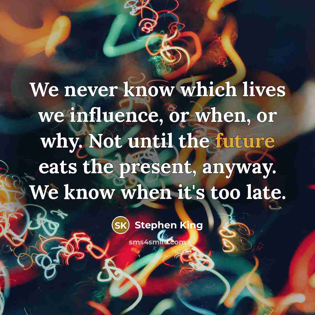 “We never know which lives we influence, or when, or why. Not until the future eats the present, anyway. We know when it's too late.” quote by Stephen King
