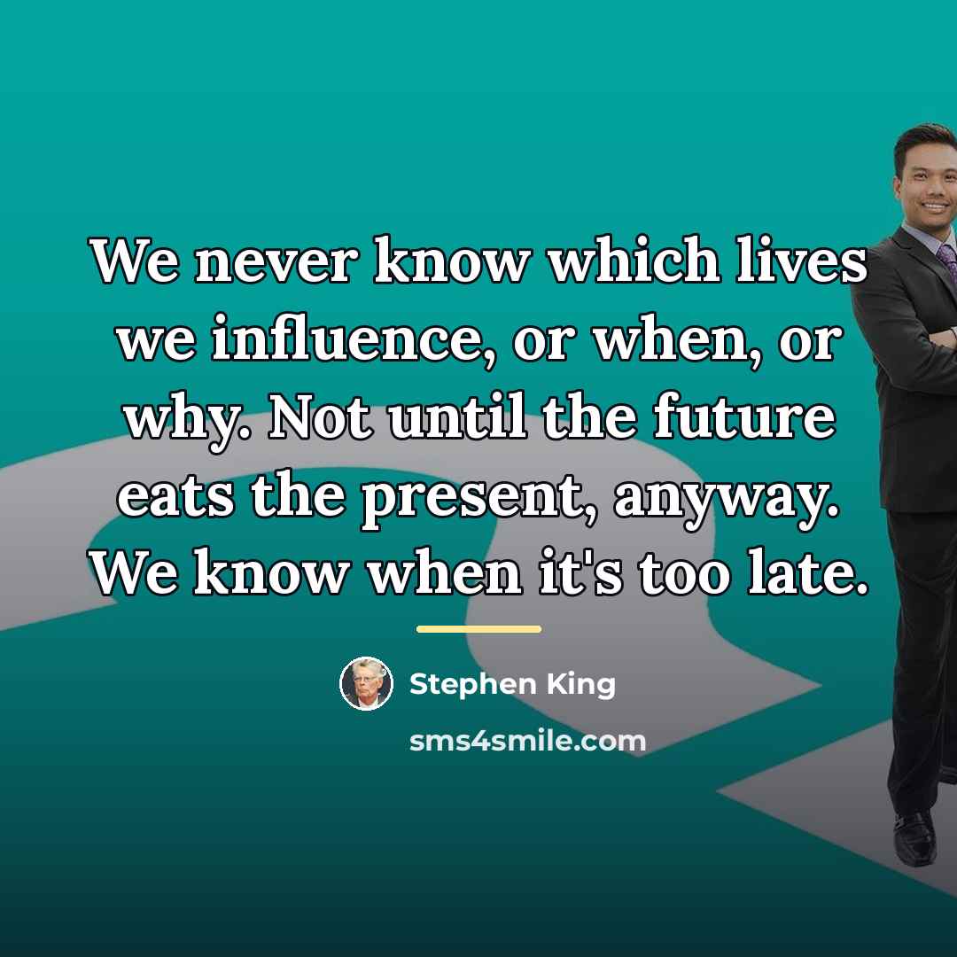 “We never know which lives we influence, or when, or…” quote by Stephen King