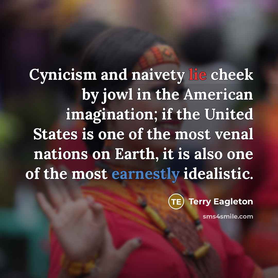 “Cynicism and naivety lie cheek by jowl in the American imagination; if the United States is one of the most venal nations on Earth, it is also one of the most earnestly idealistic.” quote by Terry Eagleton