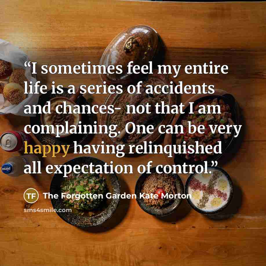 “I sometimes feel my entire life is a series of accidents and chances- not that I am complaining. One can be very happy having relinquished all expectation of control.” quote by The Forgotten Garden Kate Morton