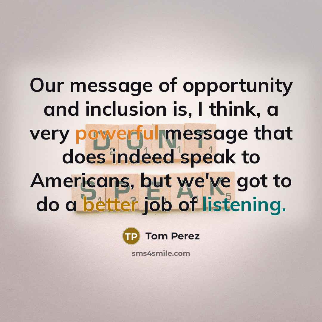 “Our message of opportunity and inclusion is, I think, a very powerful message that does indeed speak to Americans, but we've got to do a better job of listening.” quote by Tom Perez