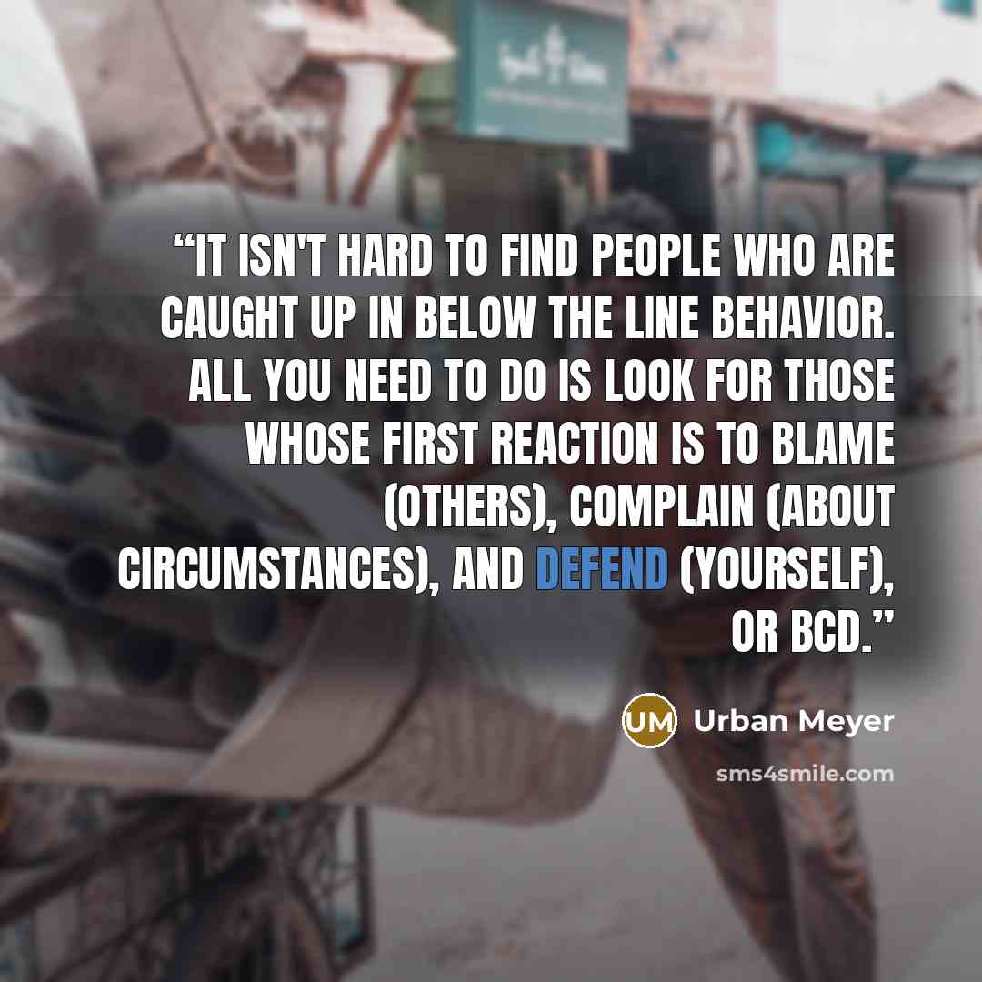 “It isn't hard to find people who are caught up in Below the Line behavior. All you need to do is look for those whose first reaction is to blame (others), complain (about circumstances), and defend (yourself), or BCD.” quote by Urban Meyer