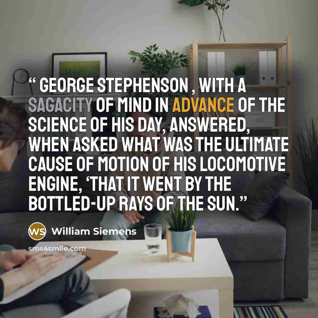 “George Stephenson , with a sagacity of mind in advance of the science of his day, answered, when asked what was the ultimate cause of motion of his locomotive engine, ‘that it went by the bottled-up rays of the sun.” quote by William Siemens