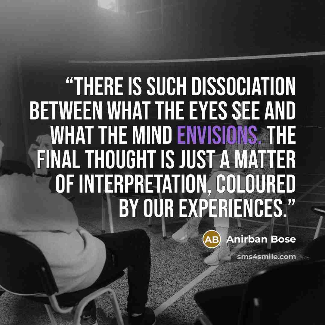 “There is such dissociation between what the eyes see and what the mind envisions. The final thought is just a matter of interpretation, coloured by our experiences.” quote by Anirban Bose