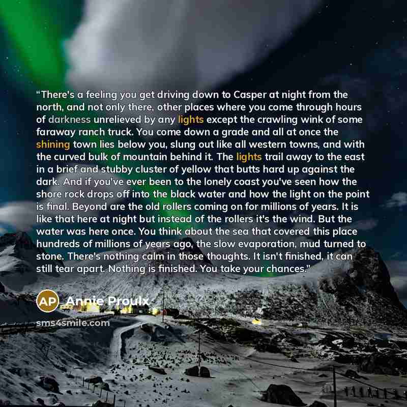 “There's a feeling you get driving down to Casper at night from the north, and not only there, other places where you come through hours of darkness unrelieved by any lights except the crawling wink of some faraway ranch truck. You come down a grade and all at once the shining town lies below you…” quote by Annie Proulx