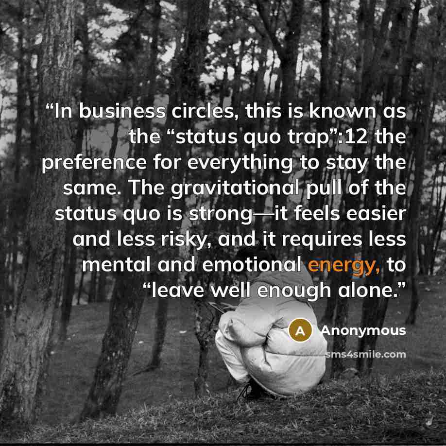 “In business circles, this is known as the “status quo trap”:12 the preference for everything to stay the same. The gravitational pull of the status quo is strong—it feels easier and less risky, and it requires less mental and emotional energy, to “leave well enough alone.” quote by Anonymous