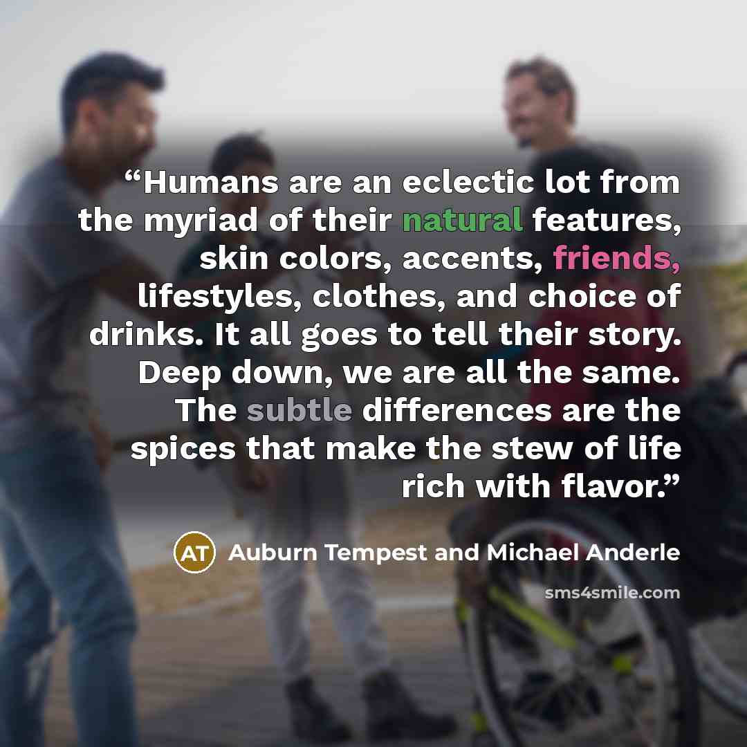 “Humans are an eclectic lot from the myriad of their natural features, skin colors, accents, friends, lifestyles, clothes, and choice of drinks. It all goes to tell their story. Deep down, we are all the same. The subtle differences are the spices that make the stew of life rich with flavor.” quote by Auburn Tempest and Michael Anderle
