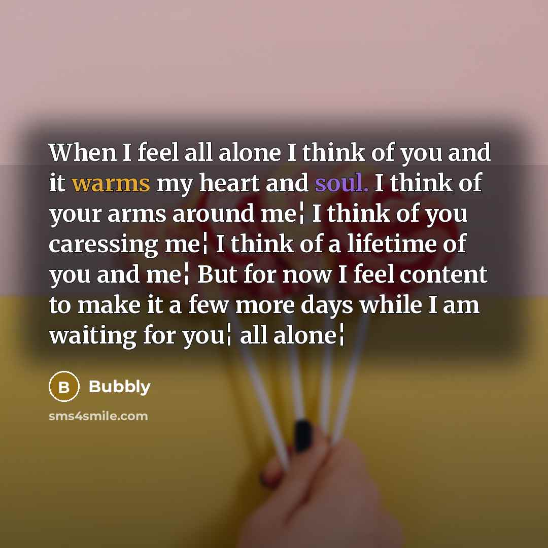 “When I feel all alone I think of you and it warms my heart and soul. I think of your arms around me¦ I think of you caressing me¦ I think of a lifetime of you and me¦ But for now I feel content to make it a few more days while I am waiting for you¦ all alone¦” quote by Bubbly