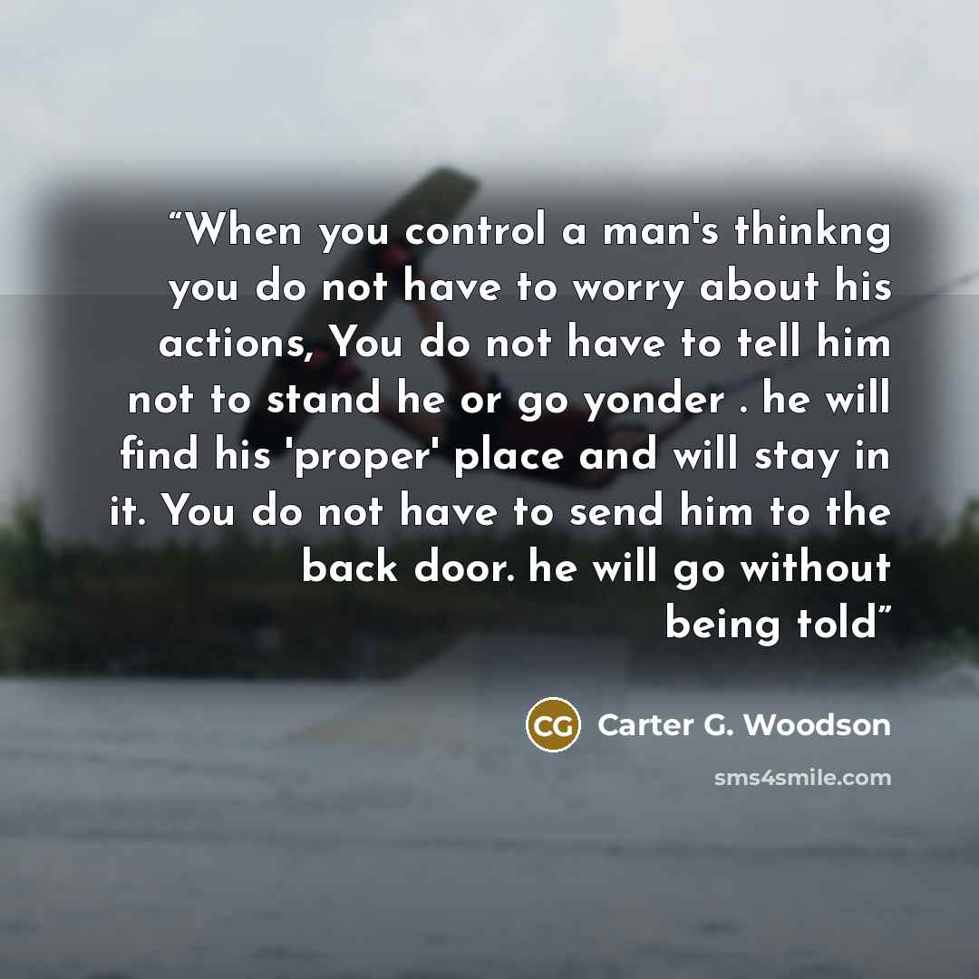 “When you control a man's thinkng you do not have to worry about his actions, You do not have to tell him not to stand he or go yonder . he will find his 'proper' place and will stay in it. You do not have to send him to the back door. he will go without being told” quote by Carter G. Woodson