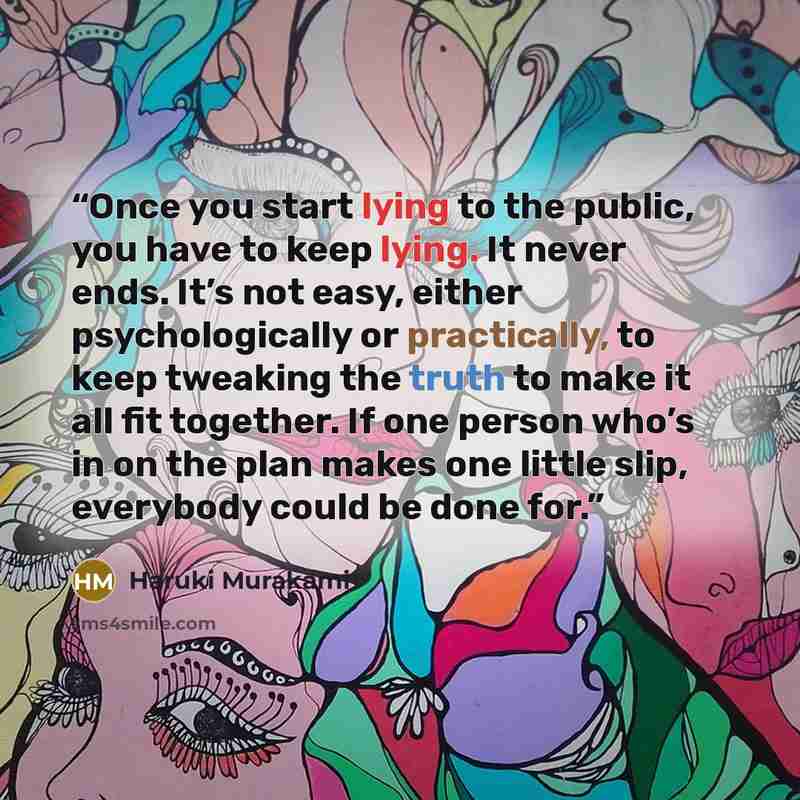 “Once you start lying to the public, you have to keep lying. It never ends. It’s not easy, either psychologically or practically, to keep tweaking the truth to make it all fit together. If one person who’s in on the plan makes one little slip, everybody could be done for.” quote by Haruki Murakami