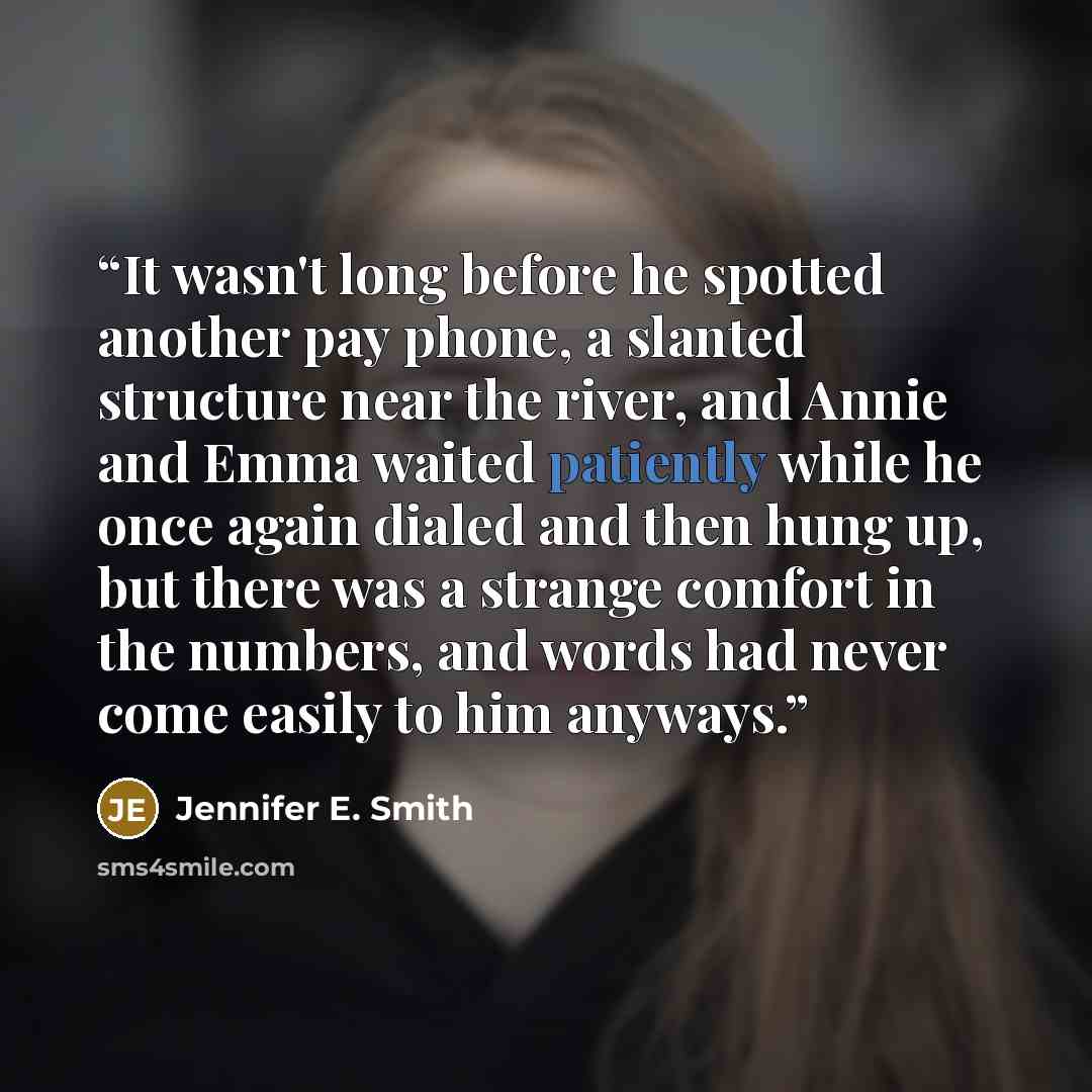 “It wasn't long before he spotted another pay phone, a slanted structure near the river, and Annie and Emma waited patiently while he once again dialed and then hung up, but there was a strange comfort in the numbers, and words had never come easily to him anyways.” quote by Jennifer E. Smith