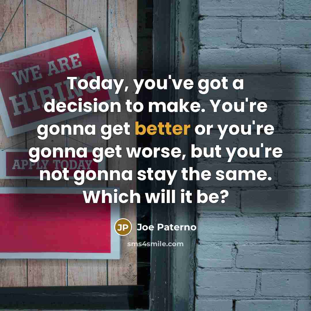 “Today, you've got a decision to make. You're gonna get better or you're gonna get worse, but you're not gonna stay the same. Which will it be?” quote by Joe Paterno