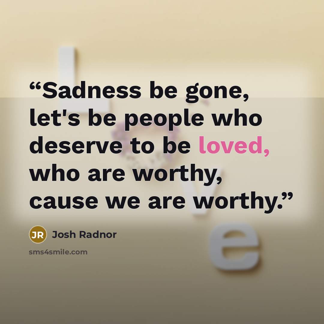 “Sadness be gone, let's be people who deserve to be loved, who are worthy, cause we are worthy.” quote by Josh Radnor