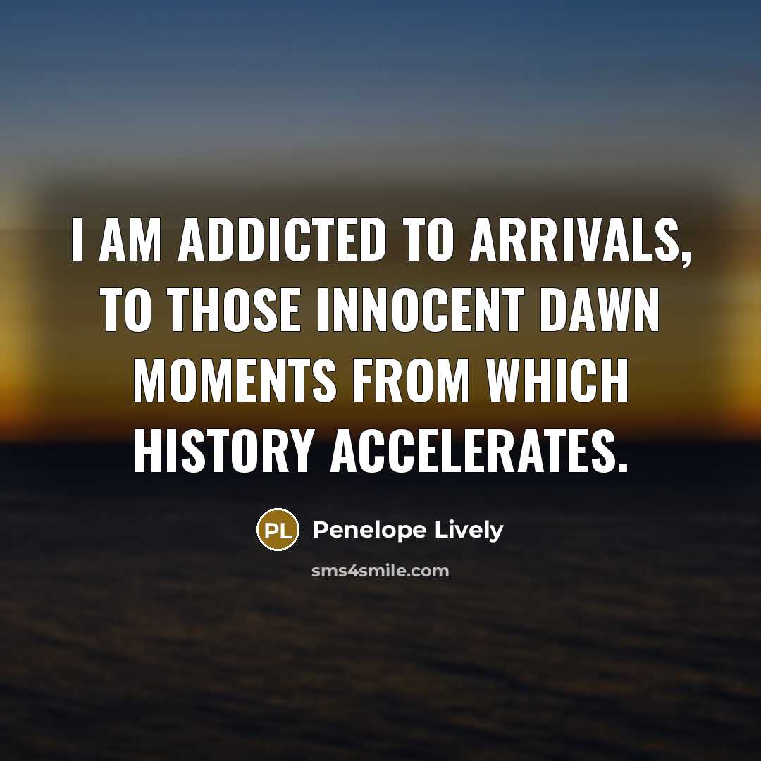 “I am addicted to arrivals, to those innocent dawn moments from which history accelerates.” quote by Penelope Lively
