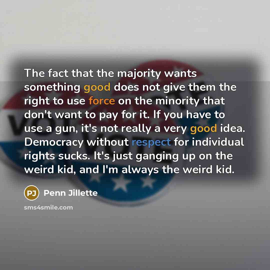 “The fact that the majority wants something good does not give them the right to use force on the minority that don't want to pay for it. If you have to use a gun, it's not really a very good idea. Democracy without respect for individual rights sucks. It's just ganging up on the weird kid, and I'm…” quote by Penn Jillette