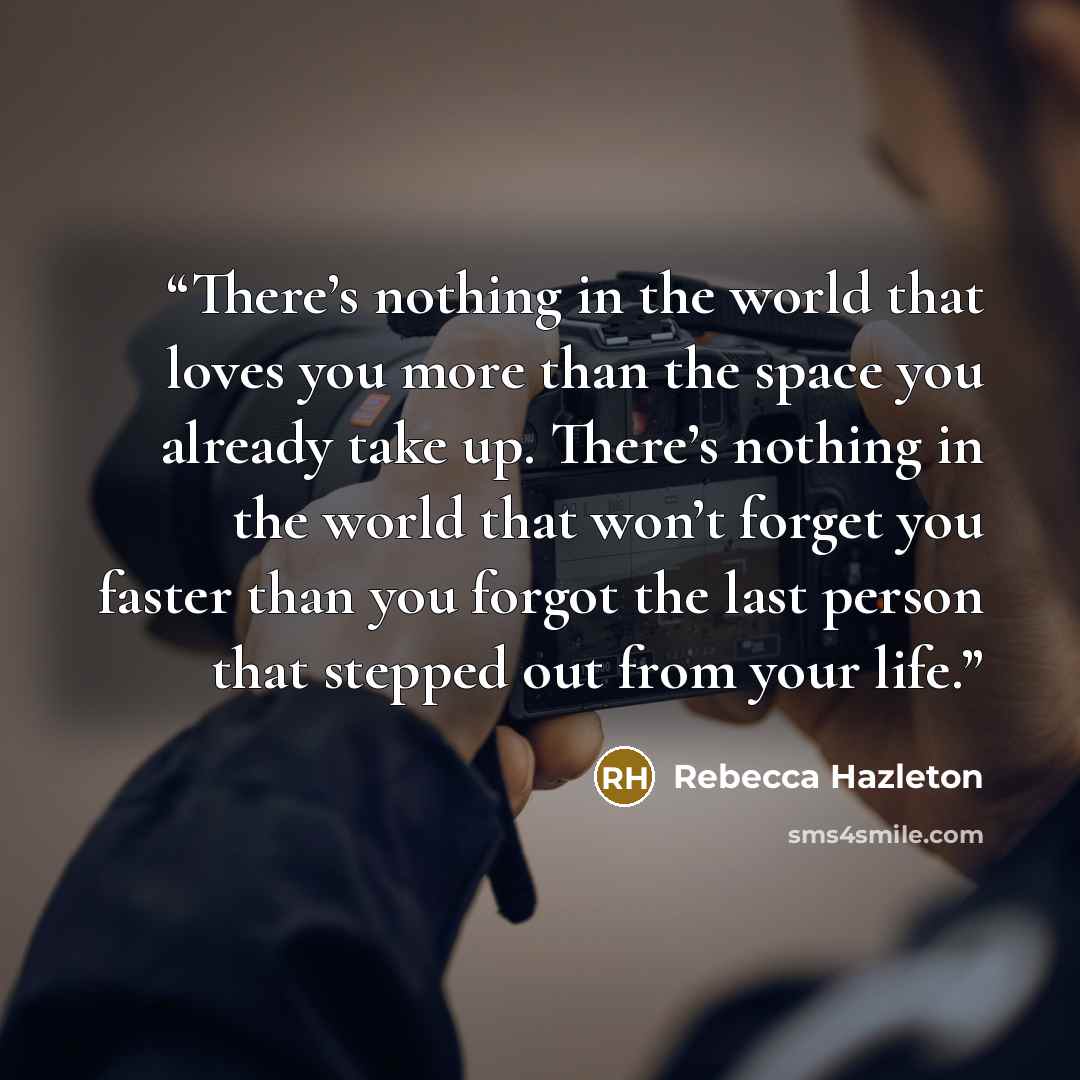 “There’s nothing in the world that loves you more than the space you already take up. There’s nothing in the world that won’t forget you faster than you forgot the last person that stepped out from your life.” quote by Rebecca Hazleton