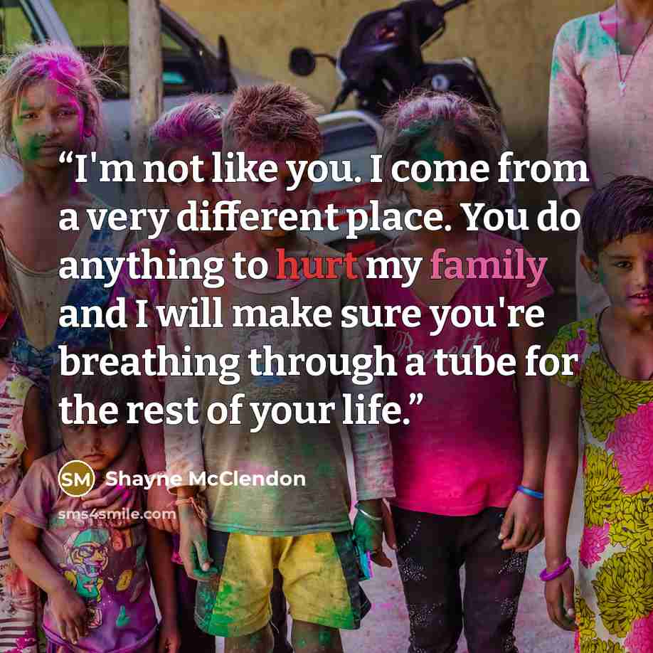“I'm not like you. I come from a very different place. You do anything to hurt my family and I will make sure you're breathing through a tube for the rest of your life.” quote by Shayne McClendon