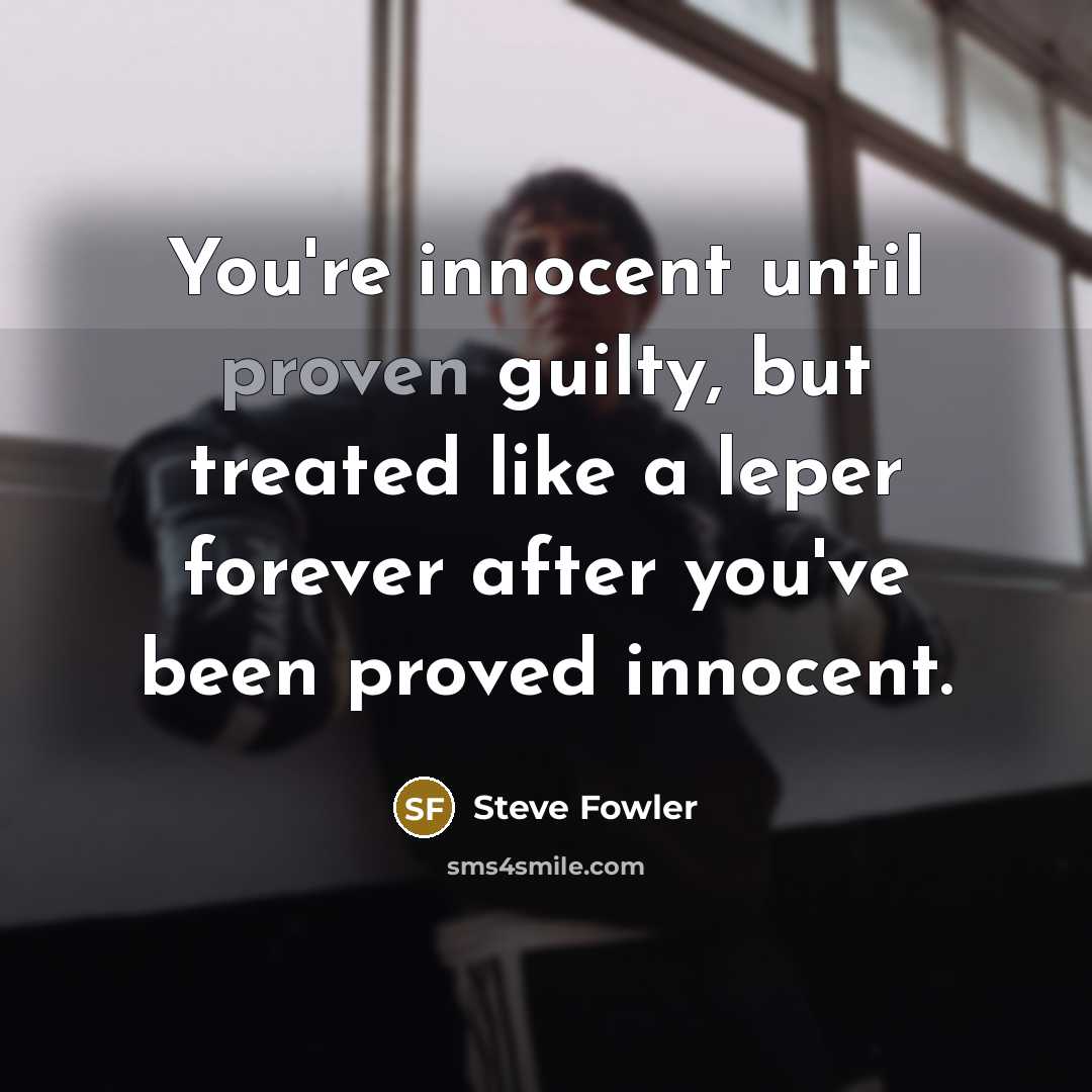 “You're innocent until proven guilty, but treated like a leper forever after you've been proved innocent.” quote by Steve Fowler