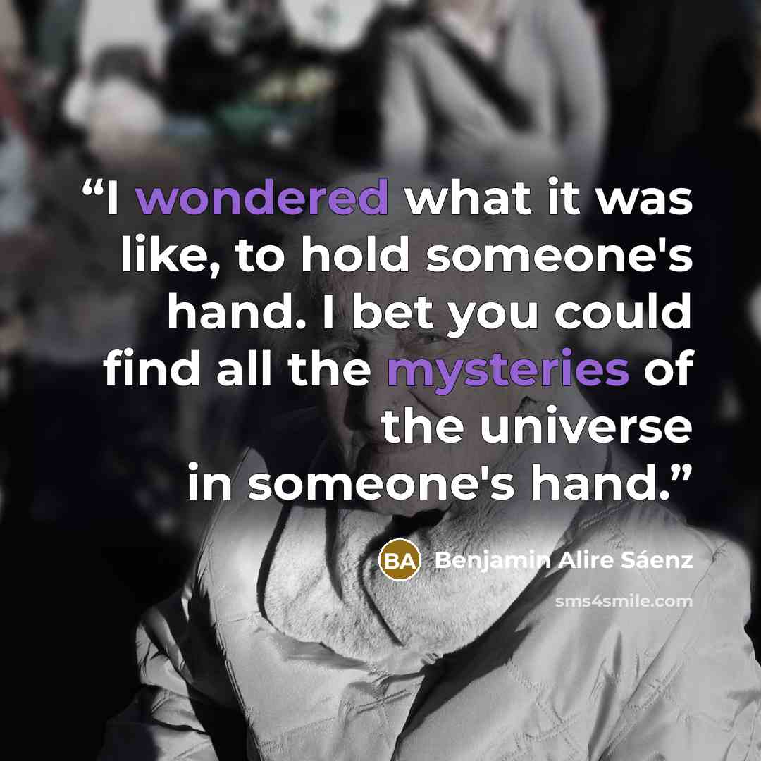 “I wondered what it was like, to hold someone's hand. I bet you could find all the mysteries of the universe in someone's hand.” quote by Benjamin Alire Sáenz
