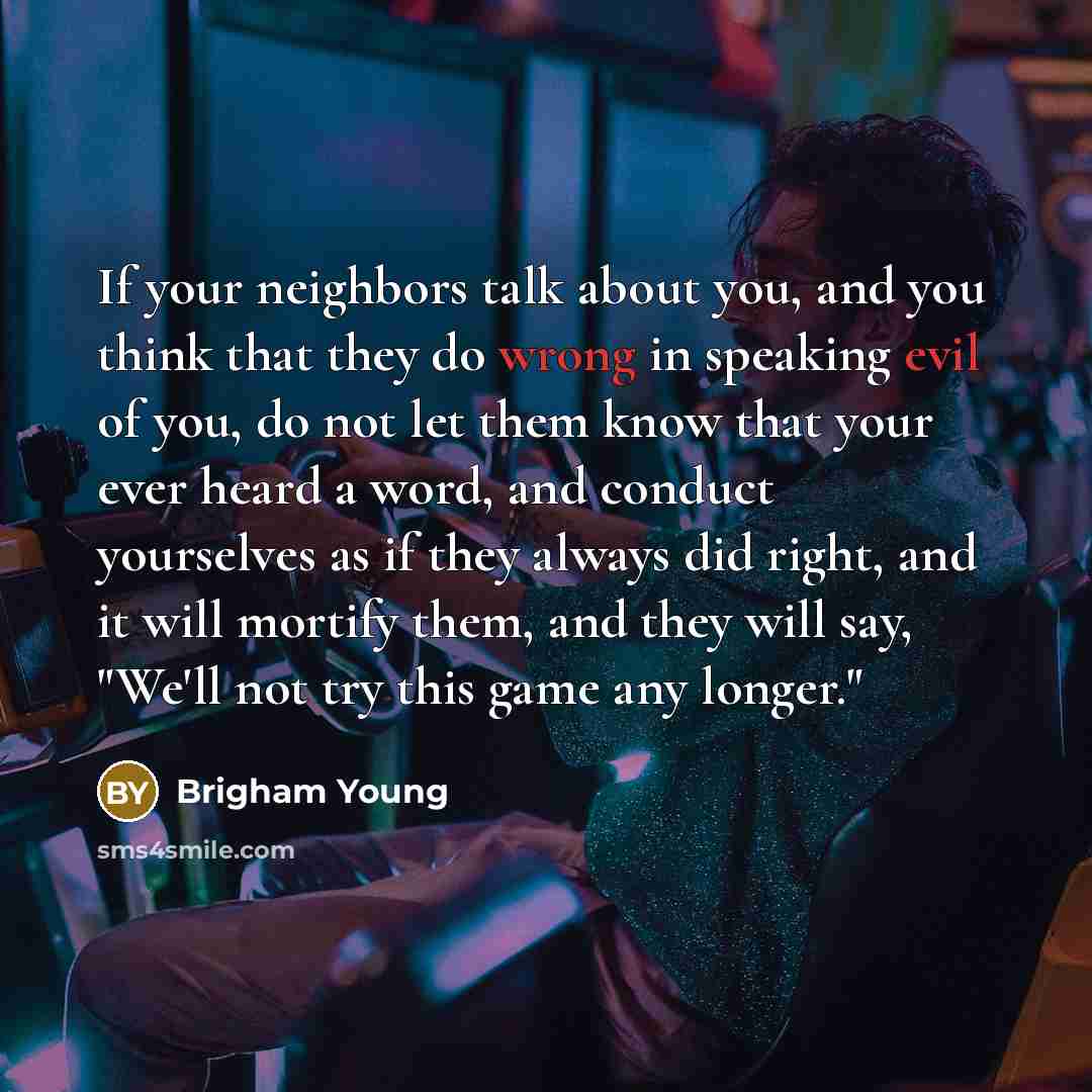 “If your neighbors talk about you, and you think that they do wrong in speaking evil of you, do not let them know that your ever heard a word, and conduct yourselves as if they always did right, and it will mortify them, and they will say, "We'll not try this game any longer."” quote by Brigham Young