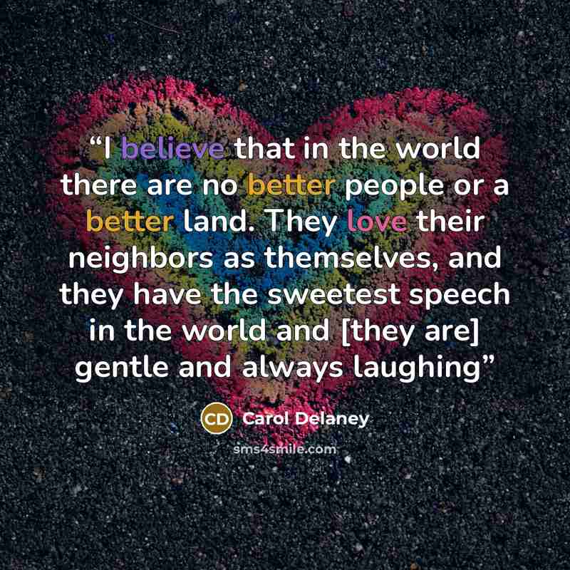 “I believe that in the world there are no better people or a better land. They love their neighbors as themselves, and they have the sweetest speech in the world and [they are] gentle and always laughing” quote by Carol Delaney