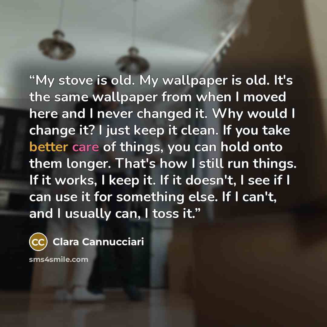 “My stove is old. My wallpaper is old. It's the same wallpaper from when I moved here and I never changed it. Why would I change it? I just keep it clean. If you take better care of things, you can hold onto them longer. That's how I still run things. If it works, I keep it. If it doesn't, I see if…” quote by Clara Cannucciari