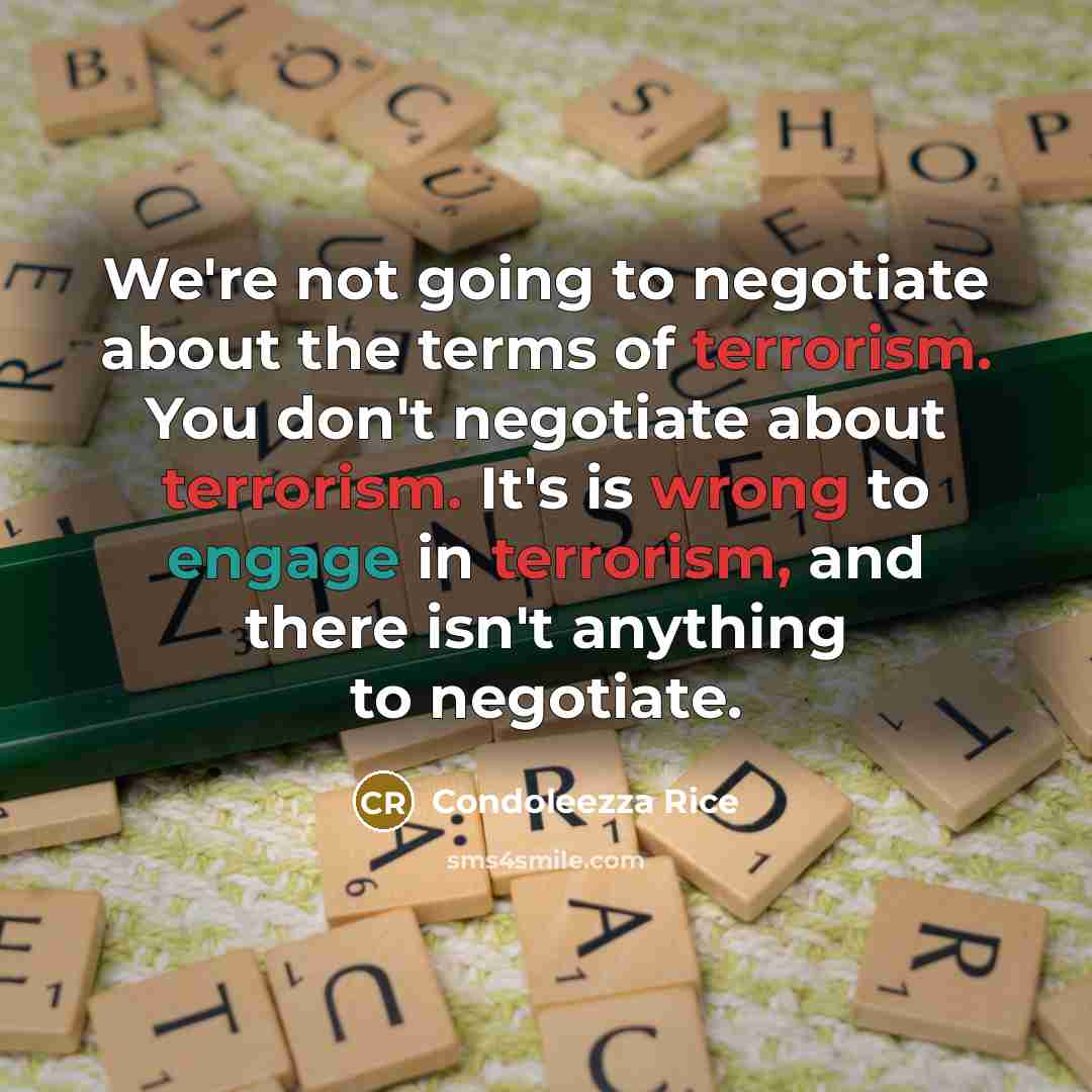 “We're not going to negotiate about the terms of terrorism. You don't negotiate about terrorism. It's is wrong to engage in terrorism, and there isn't anything to negotiate.” quote by Condoleezza Rice