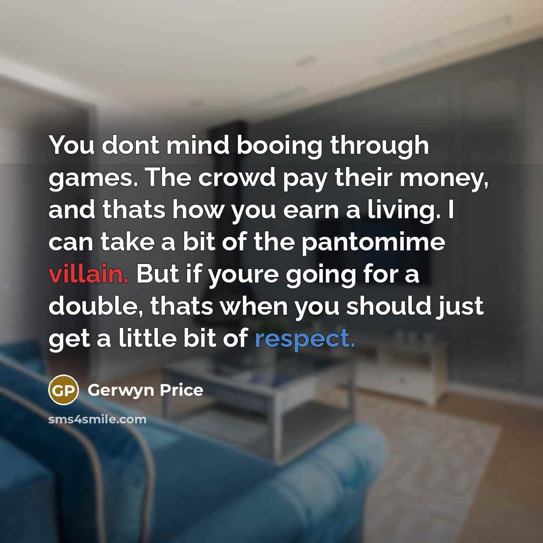 “You dont mind booing through games. The crowd pay their money, and thats how you earn a living. I can take a bit of the pantomime villain. But if youre going for a double, thats when you should just get a little bit of respect.” quote by Gerwyn Price