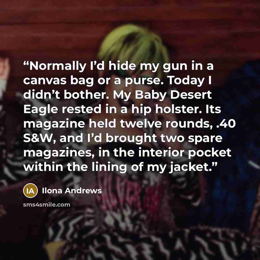 “Normally I’d hide my gun in a canvas bag or a purse. Today I didn’t bother. My Baby Desert Eagle rested in a hip holster. Its magazine held twelve rounds, .40 S&W, and I’d brought two spare magazines, in the interior pocket within the lining of my jacket.” quote by Ilona Andrews