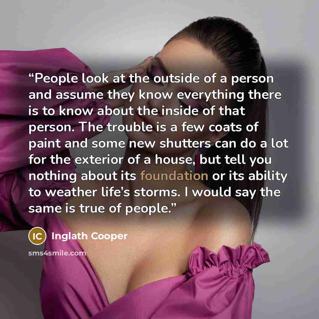“People look at the outside of a person and assume they know everything there is to know about the inside of that person. The trouble is a few coats of paint and some new shutters can do a lot for the exterior of a house, but tell you nothing about its foundation or its ability to weather life’s…” quote by Inglath Cooper