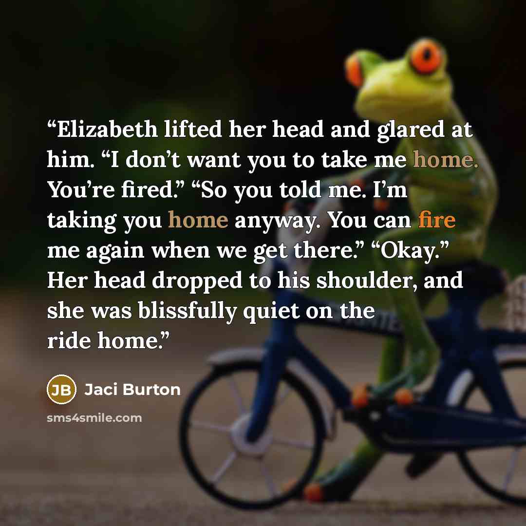 “Elizabeth lifted her head and glared at him. “I don’t want you to take me home. You’re fired.” “So you told me. I’m taking you home anyway. You can fire me again when we get there.” “Okay.” Her head dropped to his shoulder, and she was blissfully quiet on the ride home.” quote by Jaci Burton