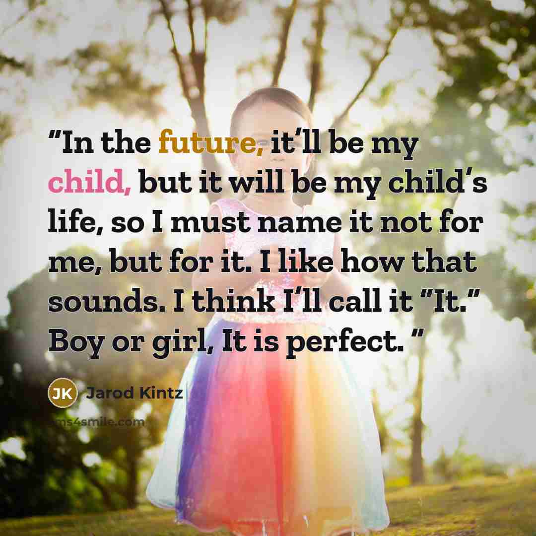 “In the future, it’ll be my child, but it will be my child’s life, so I must name it not for me, but for it. I like how that sounds. I think I’ll call it “It.” Boy or girl, It is perfect.” quote by Jarod Kintz