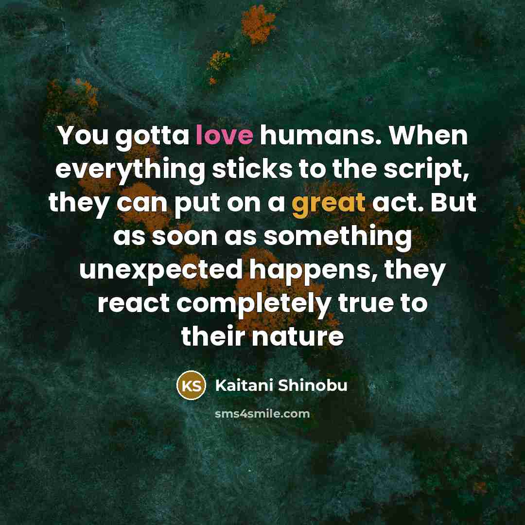 “You gotta love humans. When everything sticks to the script, they can put on a great act. But as soon as something unexpected happens, they react completely true to their nature” quote by Kaitani Shinobu