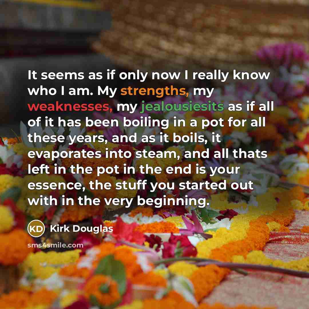“It seems as if only now I really know who I am. My strengths, my weaknesses, my jealousiesits as if all of it has been boiling in a pot for all these years, and as it boils, it evaporates into steam, and all thats left in the pot in the end is your essence, the stuff you started out with in the…” quote by Kirk Douglas