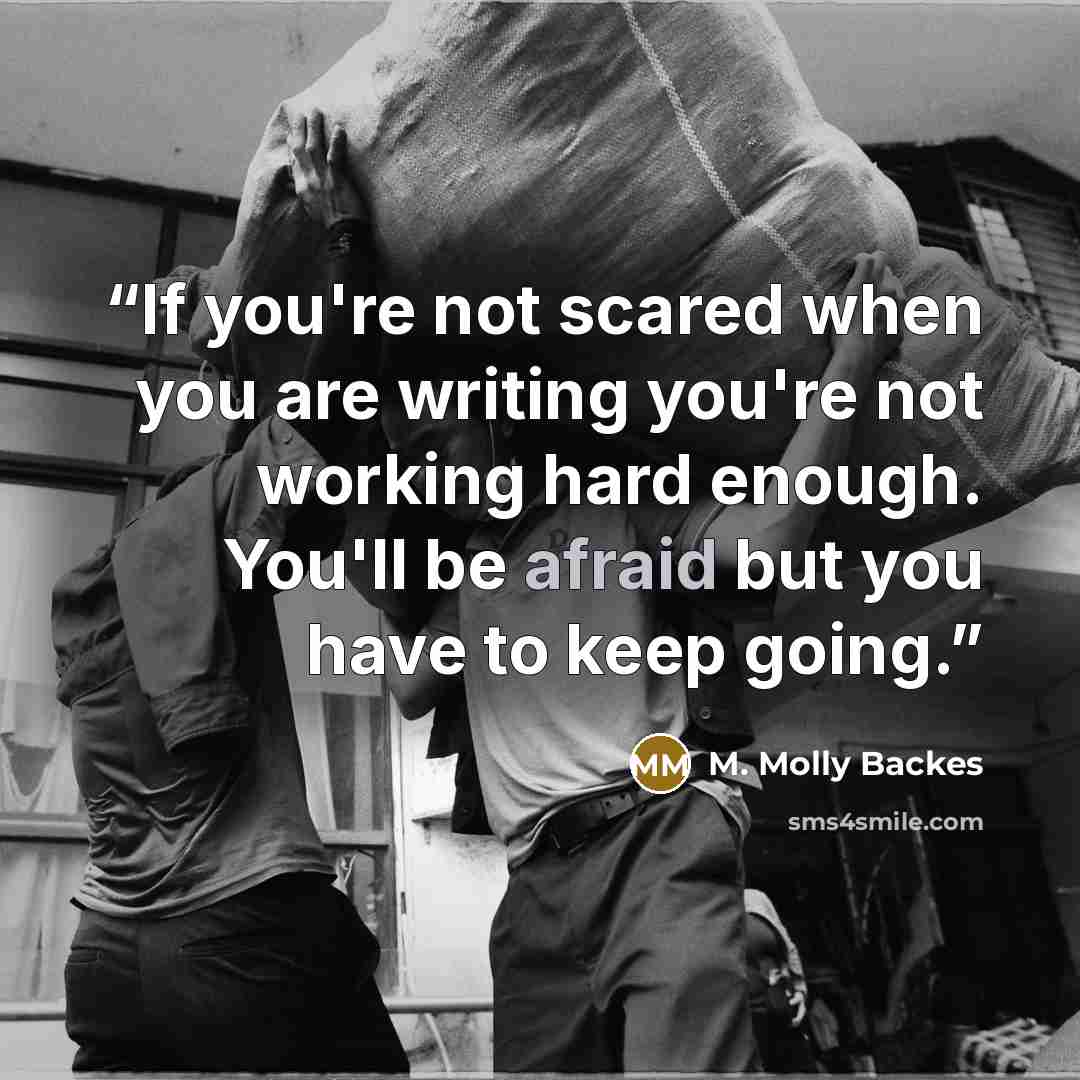 “If you're not scared when you are writing you're not working hard enough. You'll be afraid but you have to keep going.” quote by M. Molly Backes