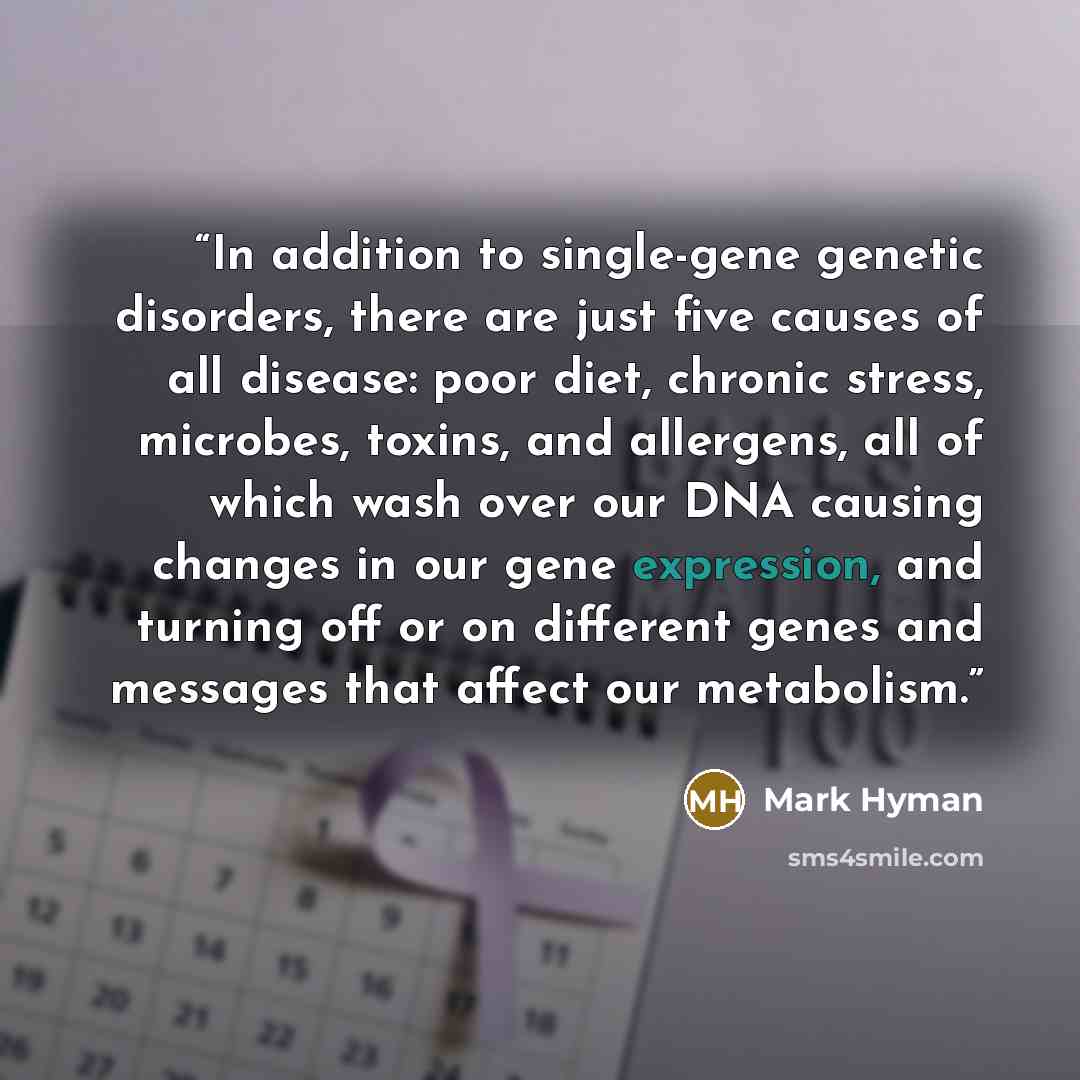 “In addition to single-gene genetic disorders, there are just five causes of all disease: poor diet, chronic stress, microbes, toxins, and allergens, all of which wash over our DNA causing changes in our gene expression, and turning off or on different genes and messages that affect our metabolism.” quote by Mark Hyman
