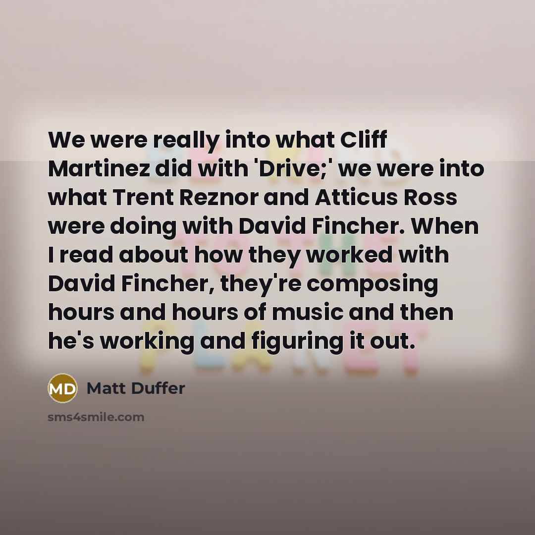 “We were really into what Cliff Martinez did with 'Drive;' we were into what Trent Reznor and Atticus Ross were doing with David Fincher. When I read about how they worked with David Fincher, they're composing hours and hours of music and then he's working and figuring it out.” quote by Matt Duffer