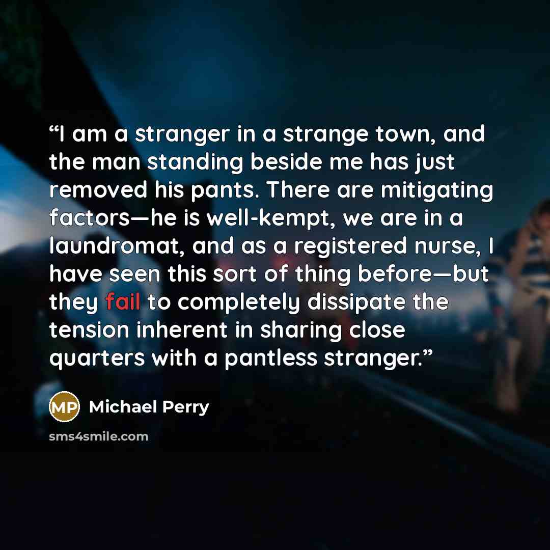 “I am a stranger in a strange town, and the man standing beside me has just removed his pants. There are mitigating factors—he is well-kempt, we are in a laundromat, and as a registered nurse, I have seen this sort of thing before—but they fail to completely dissipate the tension inherent in…” quote by Michael Perry