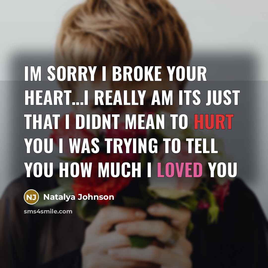“Im sorry I broke your heart…i really am its just that I didnt mean to hurt you I was trying to tell you how much I loved you” quote by Natalya Johnson