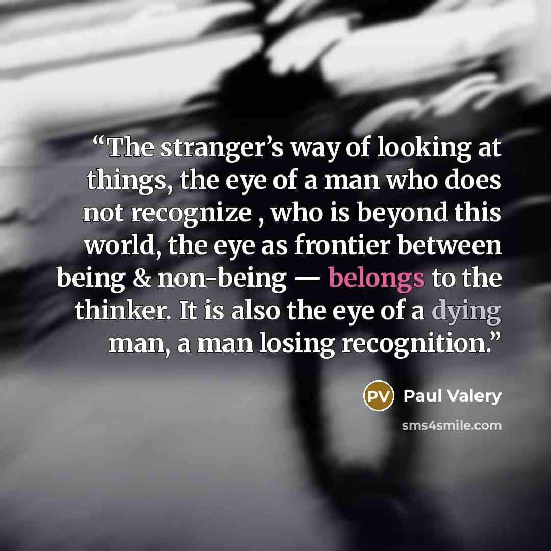 “The stranger’s way of looking at things, the eye of a man who does not recognize , who is beyond this world, the eye as frontier between being & non-being — belongs to the thinker. It is also the eye of a dying man, a man losing recognition.” quote by Paul Valéry