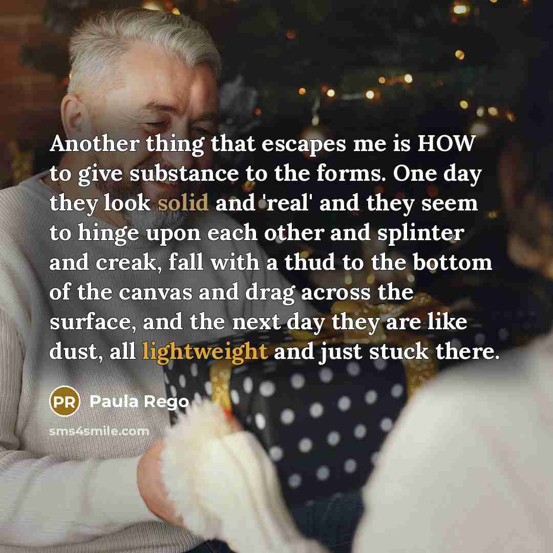 “Another thing that escapes me is HOW to give substance to the forms. One day they look solid and 'real' and they seem to hinge upon each other and splinter and creak, fall with a thud to the bottom of the canvas and drag across the surface, and the next day they are like dust, all lightweight and…” quote by Paula Rego
