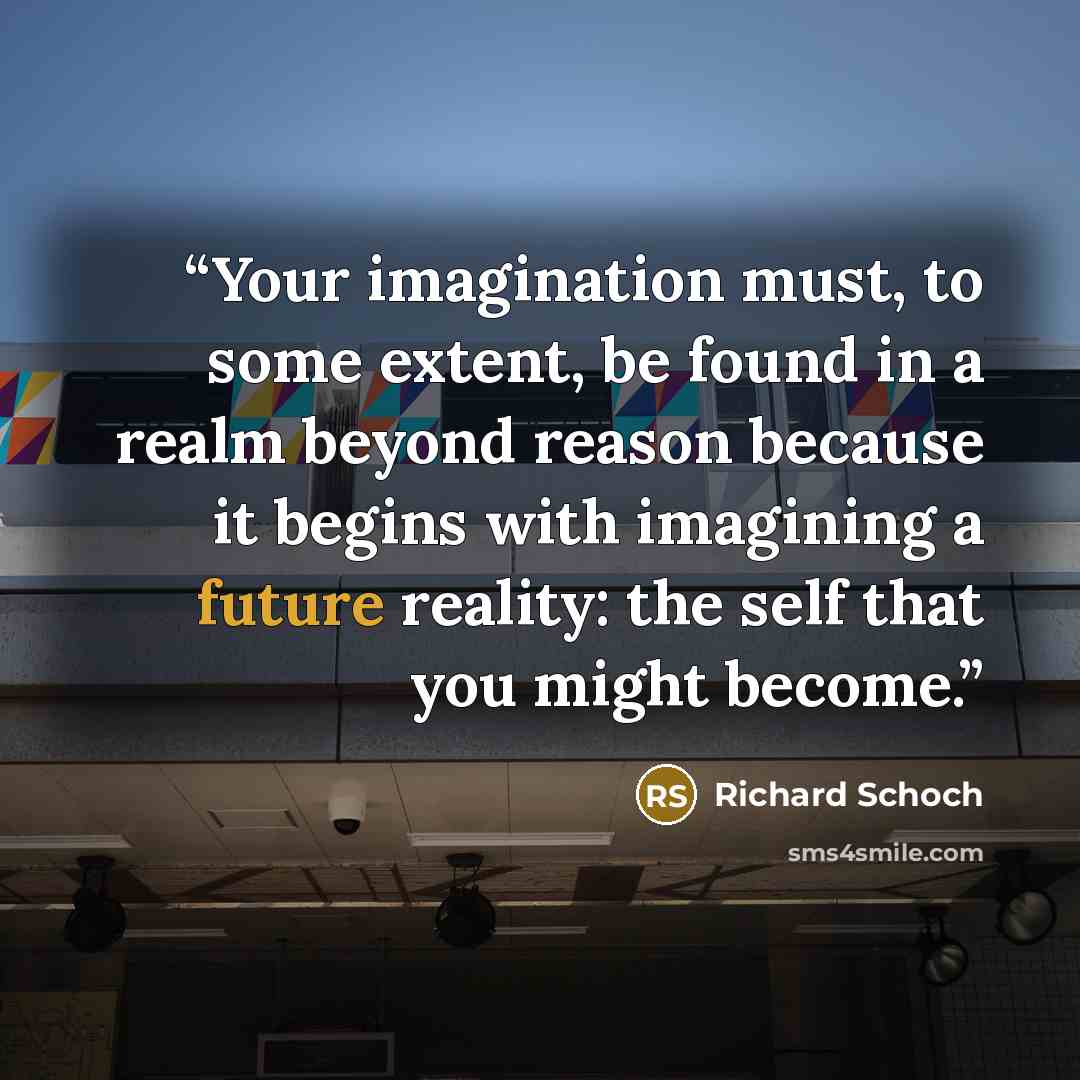 “Your imagination must, to some extent, be found in a realm beyond reason because it begins with imagining a future reality: the self that you might become.” quote by Richard Schoch