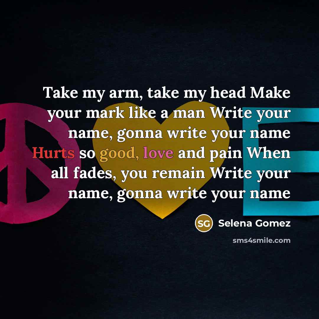 “Take my arm, take my head Make your mark like a man Write your name, gonna write your name Hurts so good, love and pain When all fades, you remain Write your name, gonna write your name” quote by Selena Gomez