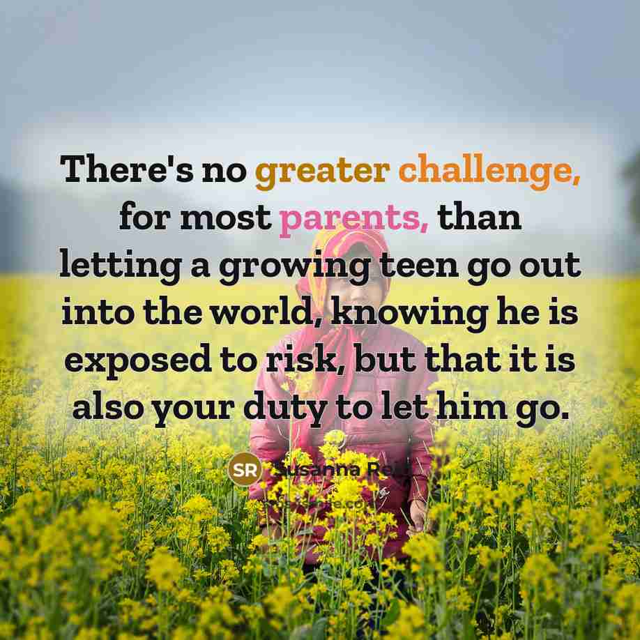 “There's no greater challenge, for most parents, than letting a growing teen go out into the world, knowing he is exposed to risk, but that it is also your duty to let him go.” quote by Susanna Reid