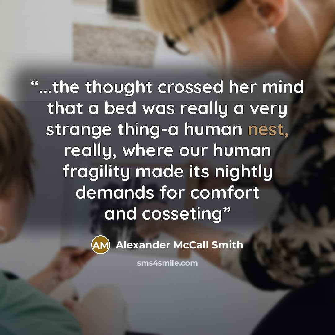 “...the thought crossed her mind that a bed was really a very strange thing-a human nest, really, where our human fragility made its nightly demands for comfort and cosseting” quote by Alexander McCall Smith