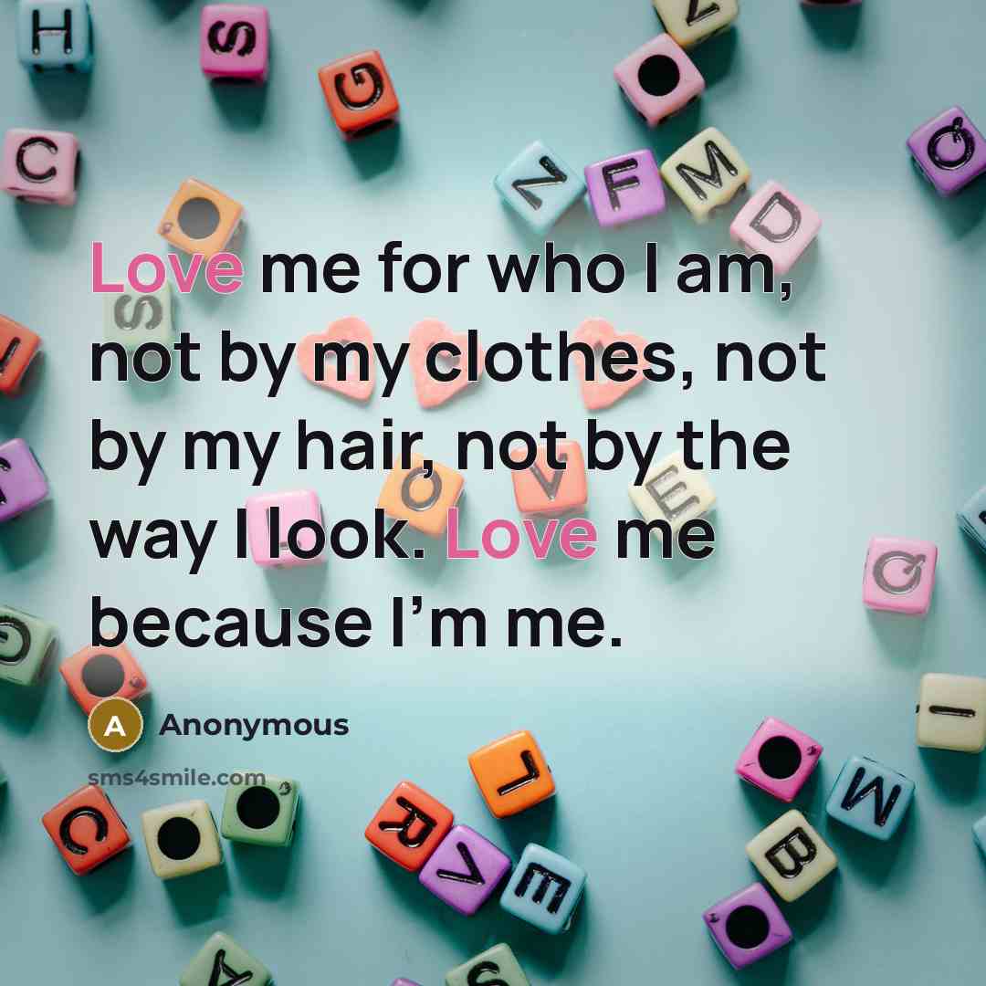 “Love me for who I am, not by my clothes, not by my hair, not by the way I look. Love me because I'm me.” quote by Anonymous