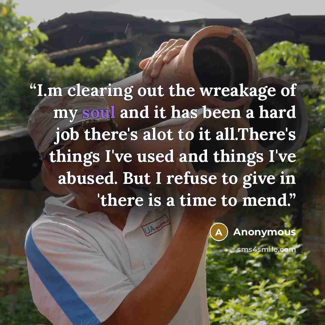 “I.m clearing out the wreakage of my soul and it has been a hard job there's alot to it all.There's things I've used and things I've abused. But I refuse to give in 'there is a time to mend.” quote by Anonymous
