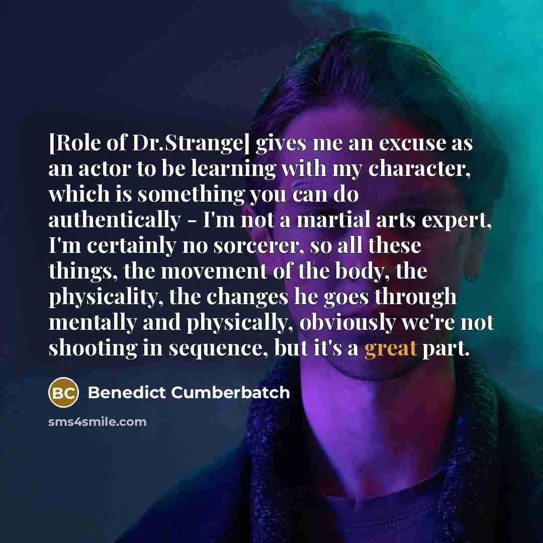 “[Role of Dr.Strange] gives me an excuse as an actor to be learning with my character, which is something you can do authentically - I'm not a martial arts expert, I'm certainly no sorcerer, so all these things, the movement of the body, the physicality, the changes he goes through mentally and…” quote by Benedict Cumberbatch