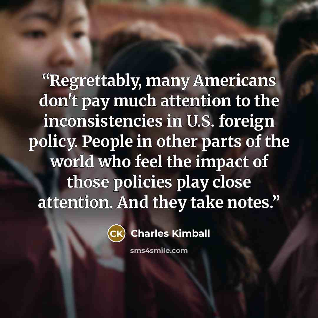 “Regrettably, many Americans don't pay much attention to the inconsistencies in U.S. foreign policy. People in other parts of the world who feel the impact of those policies play close attention. And they take notes.” quote by Charles Kimball