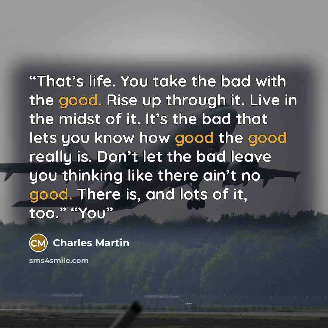“That’s life. You take the bad with the good. Rise up through it. Live in the midst of it. It’s the bad that lets you know how good the good really is. Don’t let the bad leave you thinking like there ain’t no good. There is, and lots of it, too.” “You” quote by Charles Martin